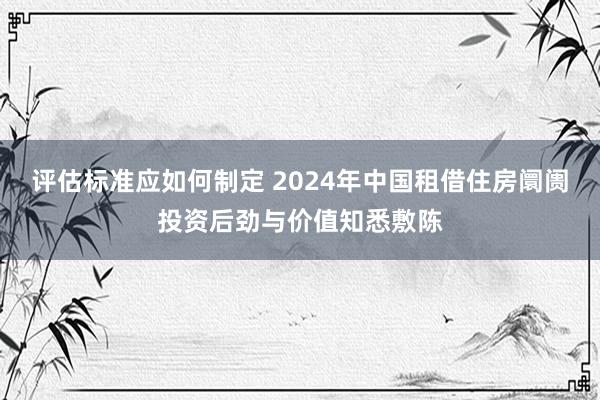 评估标准应如何制定 2024年中国租借住房阛阓投资后劲与价值知悉敷陈