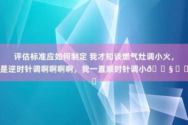 评估标准应如何制定 我才知谈燃气灶调小火，是逆时针调啊啊啊啊，我一直顺时针调小😧 ​​