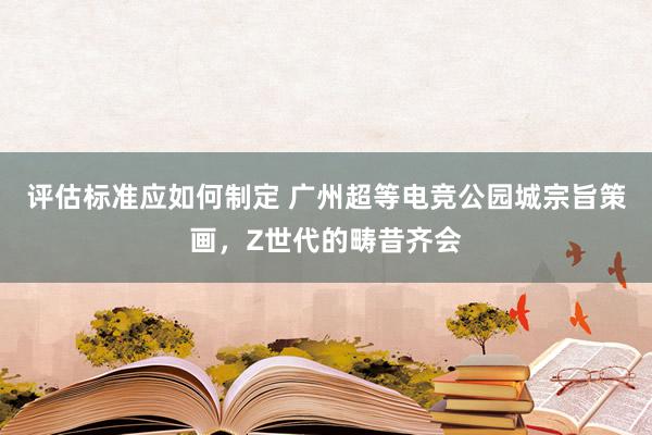 评估标准应如何制定 广州超等电竞公园城宗旨策画，Z世代的畴昔齐会