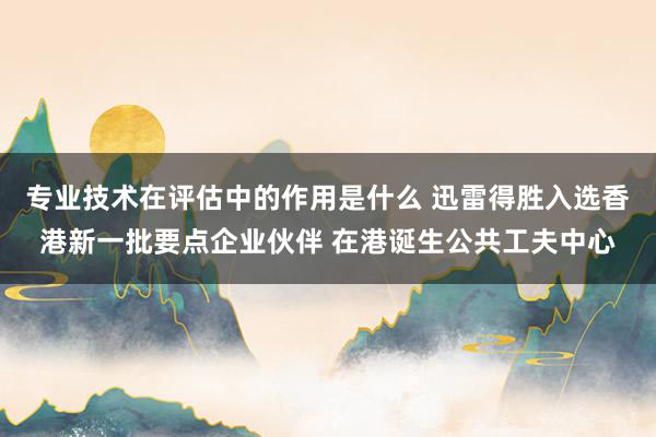 专业技术在评估中的作用是什么 迅雷得胜入选香港新一批要点企业伙伴 在港诞生公共工夫中心