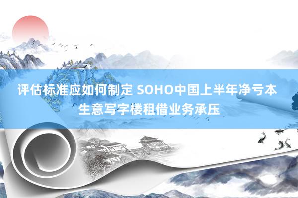 评估标准应如何制定 SOHO中国上半年净亏本 生意写字楼租借业务承压