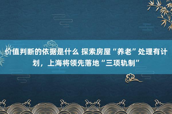 价值判断的依据是什么 探索房屋“养老”处理有计划，上海将领先落地“三项轨制”