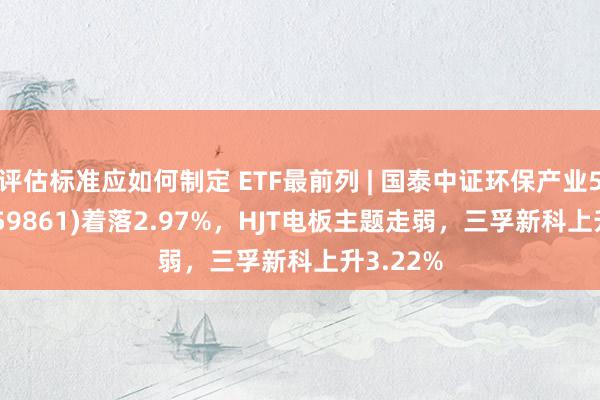 评估标准应如何制定 ETF最前列 | 国泰中证环保产业50ETF(159861)着落2.97%，HJT电板主题走弱，三孚新科上升3.22%