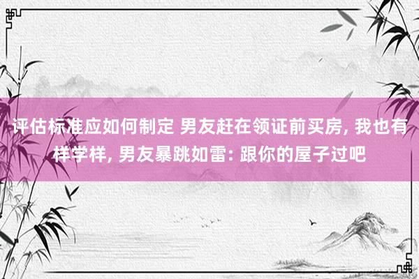 评估标准应如何制定 男友赶在领证前买房, 我也有样学样, 男友暴跳如雷: 跟你的屋子过吧