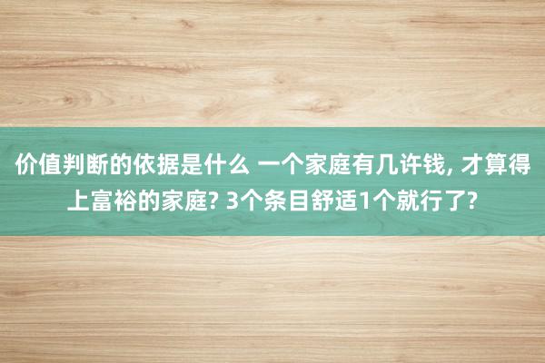 价值判断的依据是什么 一个家庭有几许钱, 才算得上富裕的家庭? 3个条目舒适1个就行了?