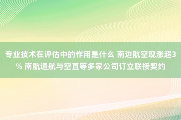 专业技术在评估中的作用是什么 南边航空现涨超3% 南航通航与空直等多家公司订立联接契约