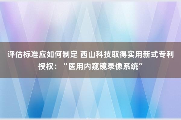 评估标准应如何制定 西山科技取得实用新式专利授权：“医用内窥镜录像系统”