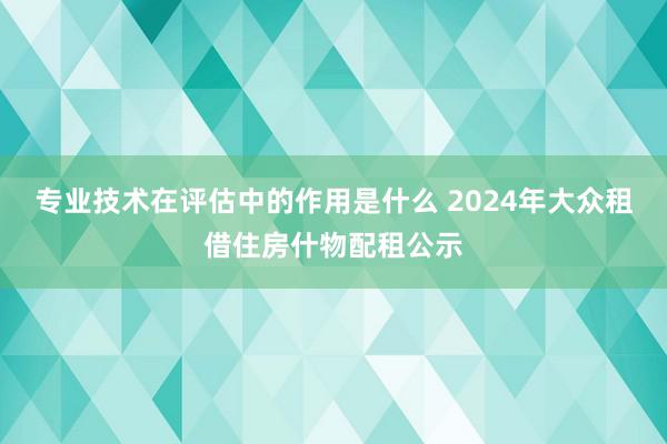 专业技术在评估中的作用是什么 2024年大众租借住房什物配租公示