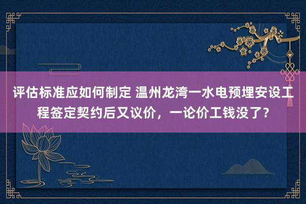 评估标准应如何制定 温州龙湾一水电预埋安设工程签定契约后又议价，一论价工钱没了？