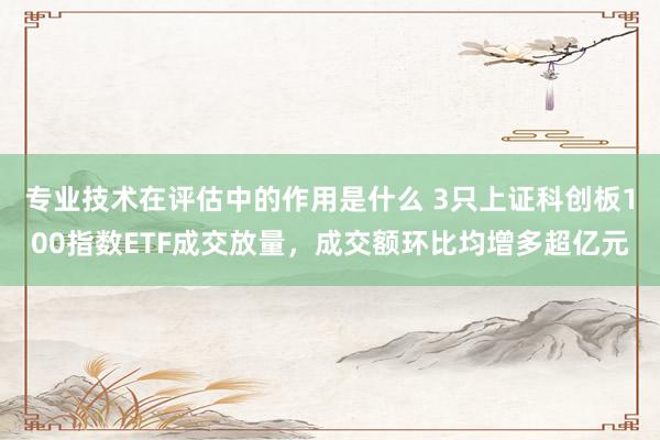 专业技术在评估中的作用是什么 3只上证科创板100指数ETF成交放量，成交额环比均增多超亿元