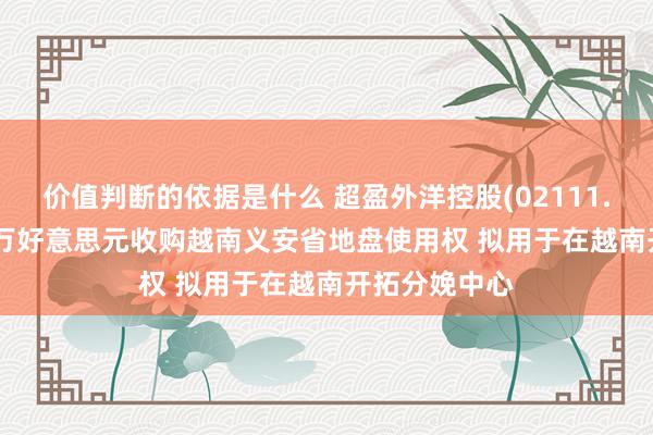 价值判断的依据是什么 超盈外洋控股(02111.HK)拟2866万好意思元收购越南义安省地盘使用权 拟用于在越南开拓分娩中心