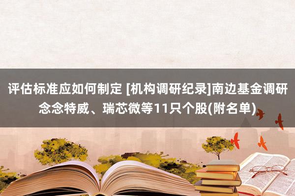 评估标准应如何制定 [机构调研纪录]南边基金调研念念特威、瑞芯微等11只个股(附名单)