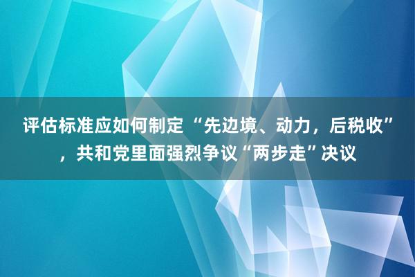 评估标准应如何制定 “先边境、动力，后税收”，共和党里面强烈争议“两步走”决议