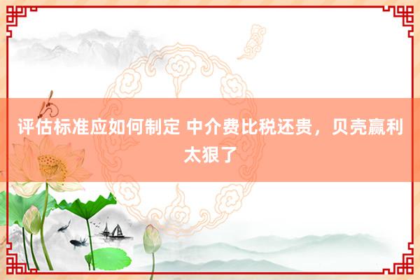 评估标准应如何制定 中介费比税还贵，贝壳赢利太狠了