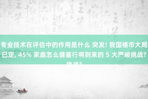 专业技术在评估中的作用是什么 突发! 我国楼市大局已定, 45% 家庭怎么搪塞行将到来的 5 大严峻挑战?