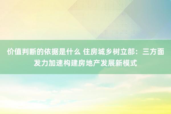 价值判断的依据是什么 住房城乡树立部：三方面发力加速构建房地产发展新模式