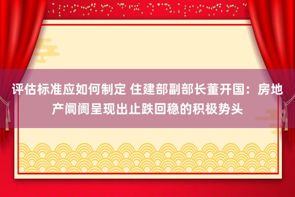 评估标准应如何制定 住建部副部长董开国：房地产阛阓呈现出止跌回稳的积极势头