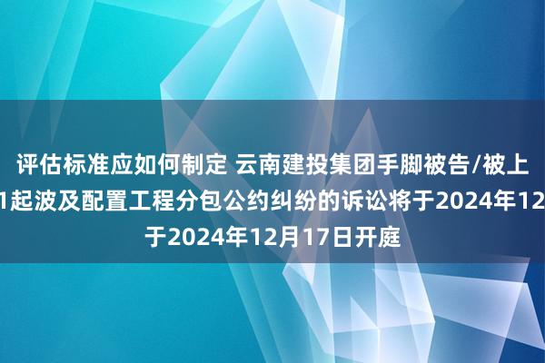 评估标准应如何制定 云南建投集团手脚被告/被上诉东谈主的1起波及配置工程分包公约纠纷的诉讼将于2024年12月17日开庭