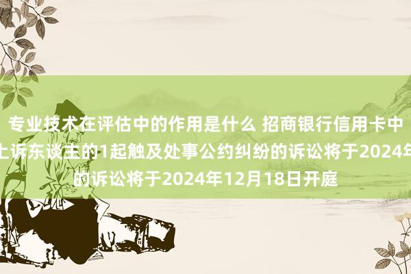 专业技术在评估中的作用是什么 招商银行信用卡中心行动被告/被上诉东谈主的1起触及处事公约纠纷的诉讼将于2024年12月18日开庭