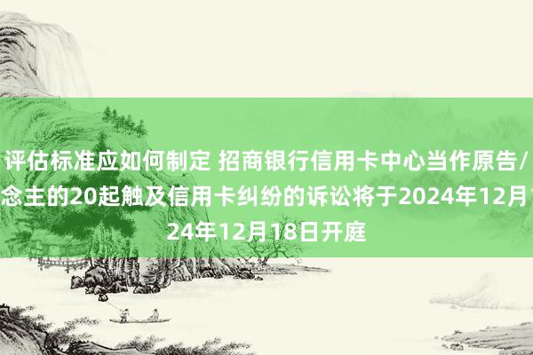 评估标准应如何制定 招商银行信用卡中心当作原告/上诉东说念主的20起触及信用卡纠纷的诉讼将于2024年12月18日开庭