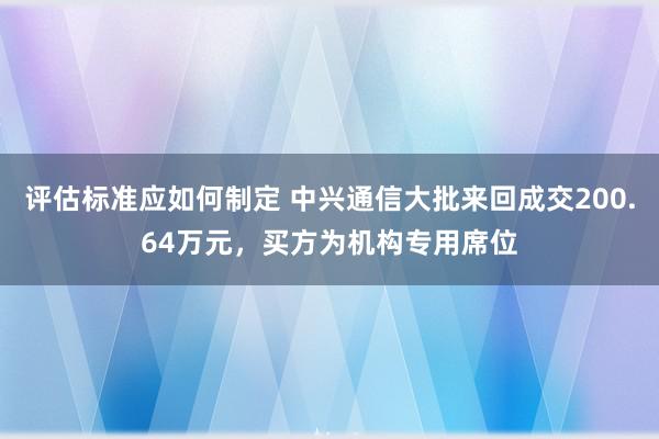 评估标准应如何制定 中兴通信大批来回成交200.64万元，买方为机构专用席位