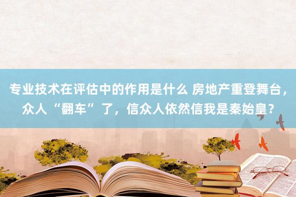 专业技术在评估中的作用是什么 房地产重登舞台，众人 “翻车” 了，信众人依然信我是秦始皇？