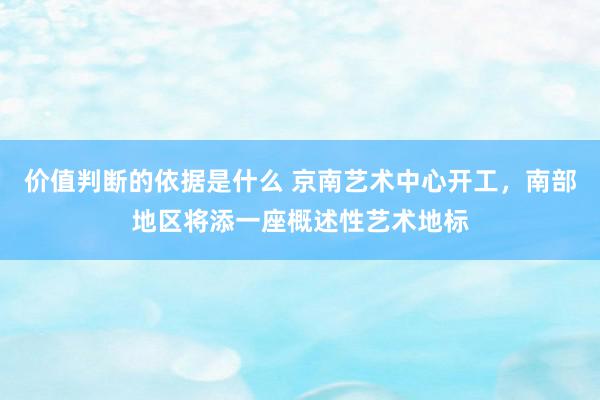 价值判断的依据是什么 京南艺术中心开工，南部地区将添一座概述性艺术地标