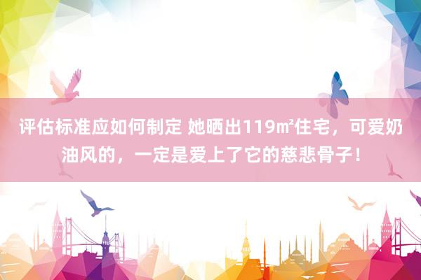 评估标准应如何制定 她晒出119㎡住宅，可爱奶油风的，一定是爱上了它的慈悲骨子！