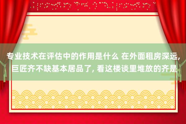 专业技术在评估中的作用是什么 在外面租房深远, 巨匠齐不缺基本居品了, 看这楼谈里堆放的齐是