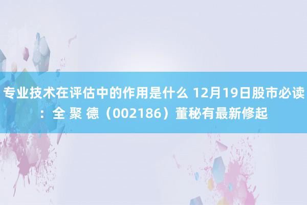 专业技术在评估中的作用是什么 12月19日股市必读：全 聚 德（002186）董秘有最新修起