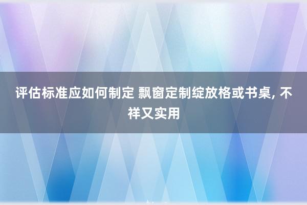 评估标准应如何制定 飘窗定制绽放格或书桌, 不祥又实用