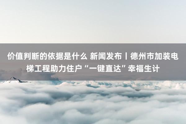 价值判断的依据是什么 新闻发布丨德州市加装电梯工程助力住户“一键直达”幸福生计