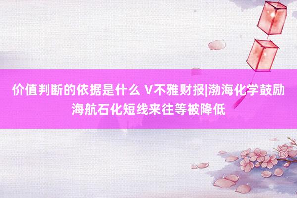 价值判断的依据是什么 V不雅财报|渤海化学鼓励海航石化短线来往等被降低