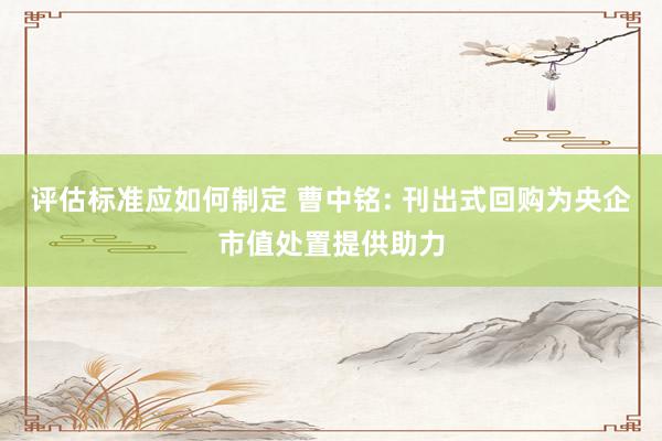 评估标准应如何制定 曹中铭: 刊出式回购为央企市值处置提供助力