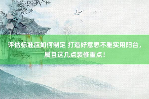 评估标准应如何制定 打造好意思不雅实用阳台，属目这几点装修重点！