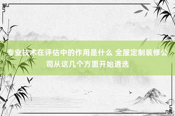 专业技术在评估中的作用是什么 全屋定制装修公司从这几个方面开始遴选