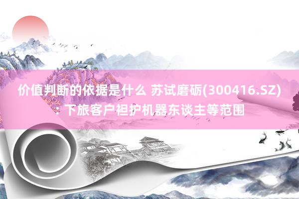 价值判断的依据是什么 苏试磨砺(300416.SZ): 下旅客户袒护机器东谈主等范围