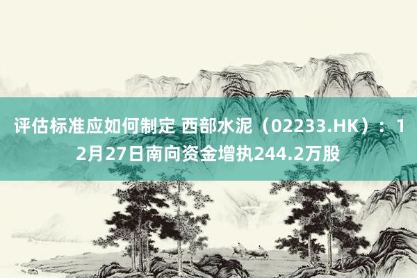 评估标准应如何制定 西部水泥（02233.HK）：12月27日南向资金增执244.2万股