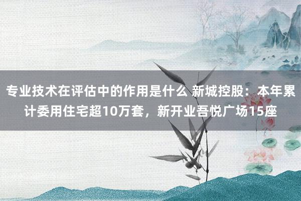 专业技术在评估中的作用是什么 新城控股：本年累计委用住宅超10万套，新开业吾悦广场15座