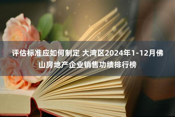 评估标准应如何制定 大湾区2024年1-12月佛山房地产企业销售功绩排行榜