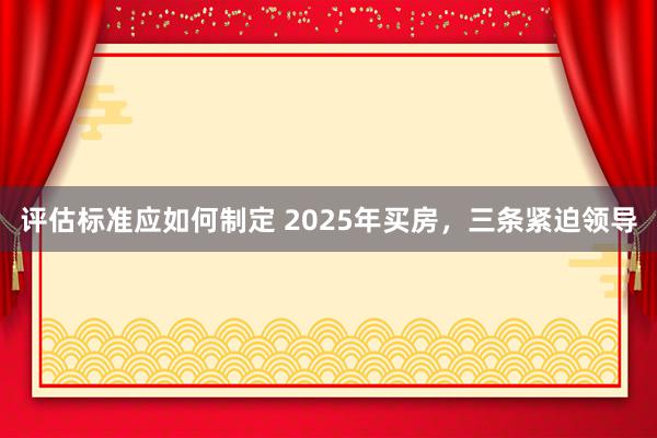 评估标准应如何制定 2025年买房，三条紧迫领导