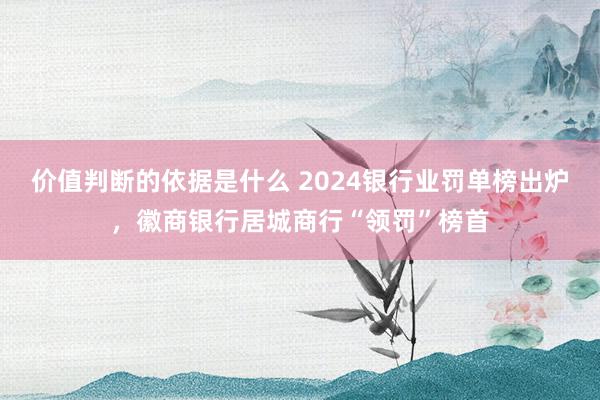 价值判断的依据是什么 2024银行业罚单榜出炉，徽商银行居城商行“领罚”榜首