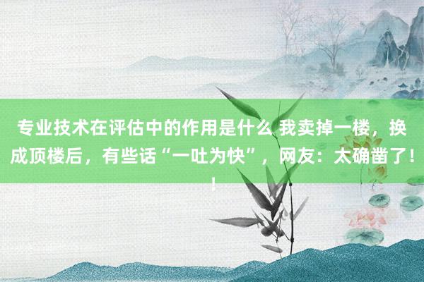 专业技术在评估中的作用是什么 我卖掉一楼，换成顶楼后，有些话“一吐为快”，网友：太确凿了！