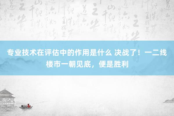 专业技术在评估中的作用是什么 决战了！一二线楼市一朝见底，便是胜利