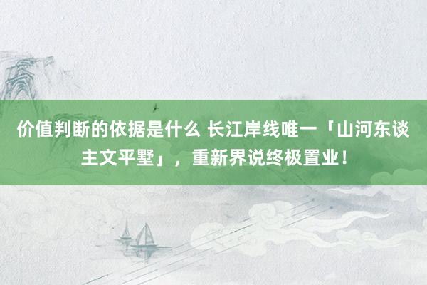 价值判断的依据是什么 长江岸线唯一「山河东谈主文平墅」，重新界说终极置业！