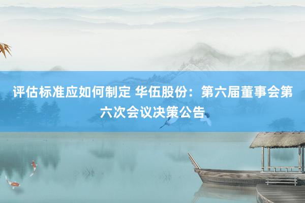 评估标准应如何制定 华伍股份：第六届董事会第六次会议决策公告