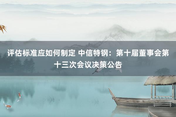 评估标准应如何制定 中信特钢：第十届董事会第十三次会议决策公告