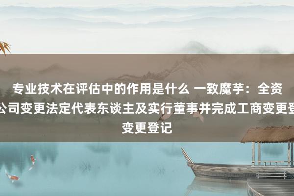 专业技术在评估中的作用是什么 一致魔芋：全资子公司变更法定代表东谈主及实行董事并完成工商变更登记