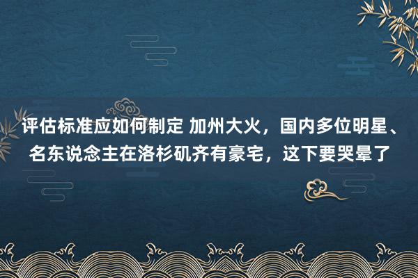 评估标准应如何制定 加州大火，国内多位明星、名东说念主在洛杉矶齐有豪宅，这下要哭晕了