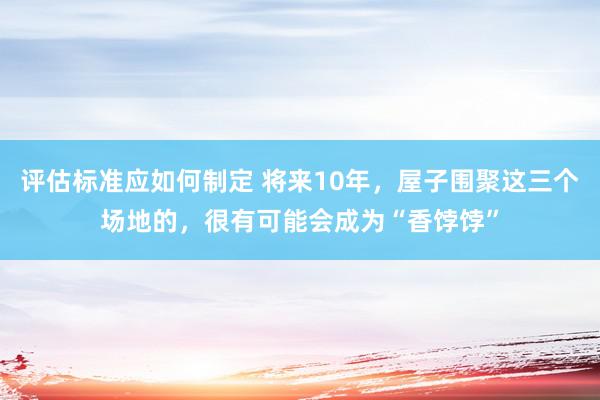 评估标准应如何制定 将来10年，屋子围聚这三个场地的，很有可能会成为“香饽饽”